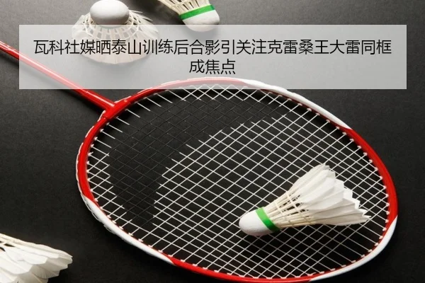 瓦科社媒晒泰山训练后合影引关注克雷桑王大雷同框成焦点（kaiyun）